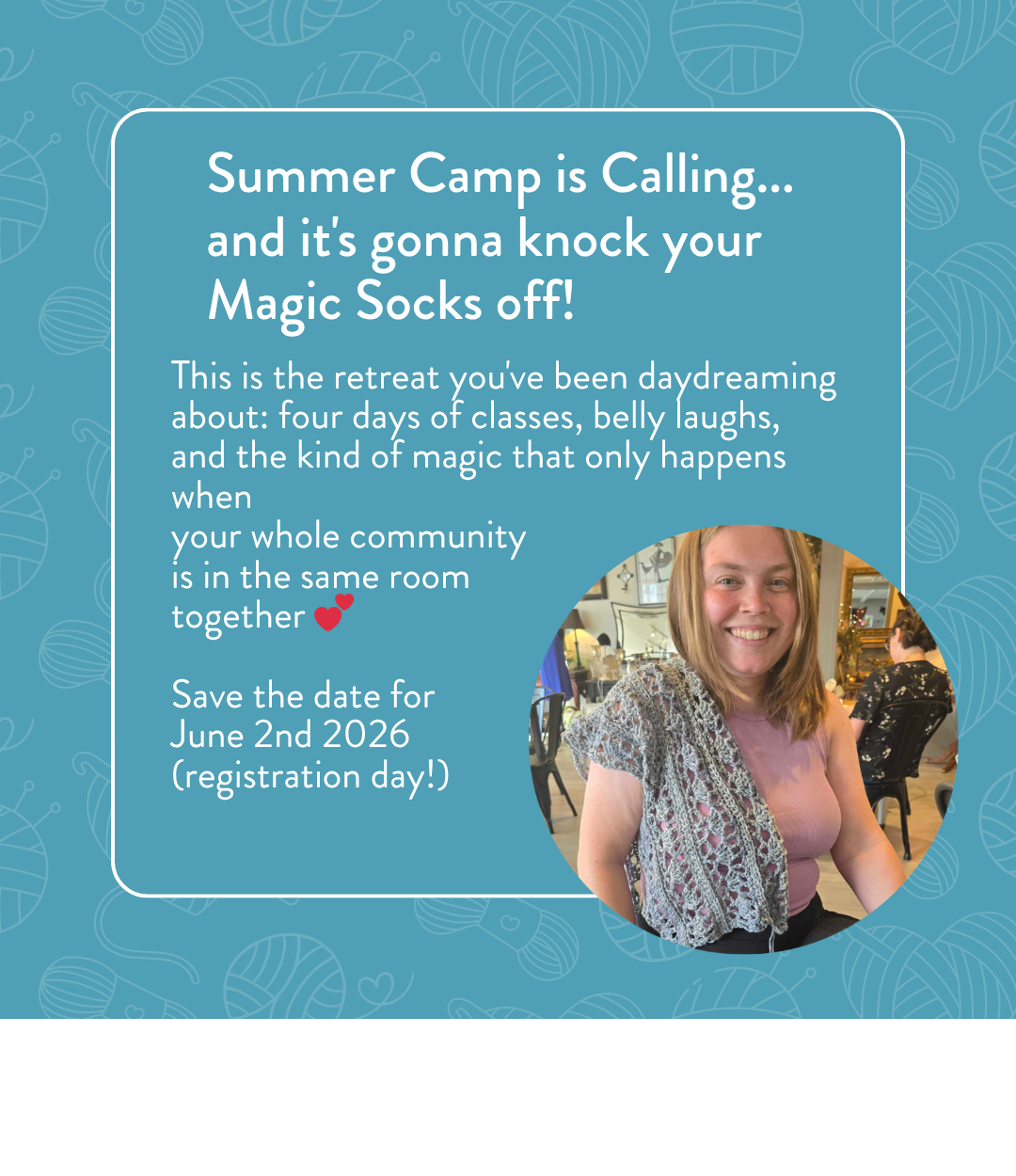 Summer Camp is Calling and it's gonna knock your Magic Socks off! This is the retreat you've been daydreaming about: four days of classes, belly laughs, and the kind of magic that only happens when your whole community is in the same room together. Save the date for June 2nd 2026 registration day. Circular photo of a smiling woman showing off a gray lace knitted shawl