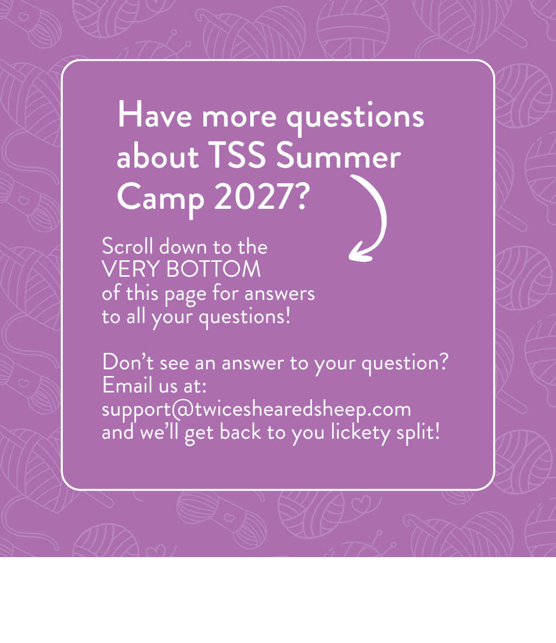 Have more questions about TSS Summer Camp 2027? Scroll down to the very bottom of this page for answers to all your questions. Don't see an answer? Email us at support@twiceshearedsheep.com and we'll get back to you lickety split