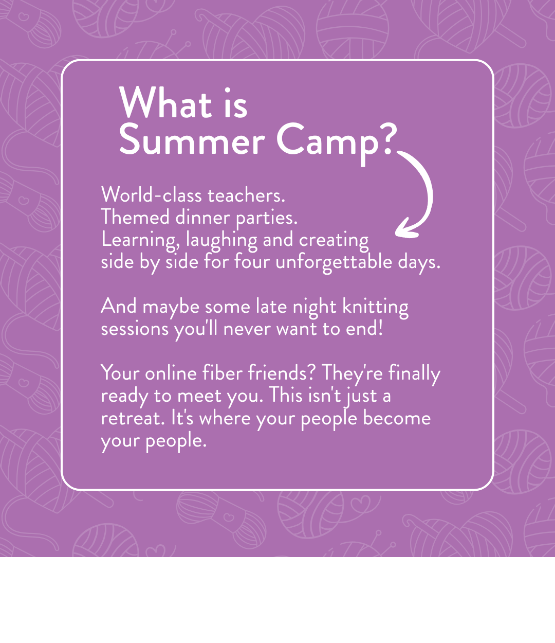 What is Summer Camp? World-class teachers. Themed dinner parties. Learning, laughing and creating side by side for four unforgettable days. And maybe some late night knitting sessions you'll never want to end. Your online fiber friends? They're finally ready to meet you. This isn't just a retreat — it's where your people become your people
